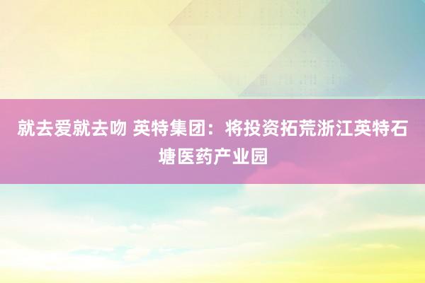 就去爱就去吻 英特集团：将投资拓荒浙江英特石塘医药产业园