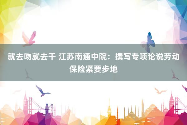 就去吻就去干 江苏南通中院:撰写专项论说劳动保险紧要步地