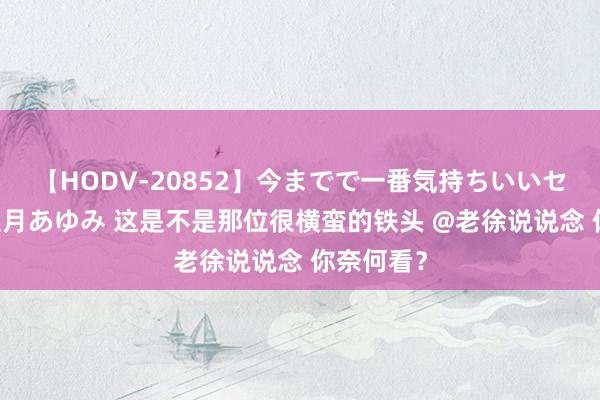 【HODV-20852】今までで一番気持ちいいセックス 望月あゆみ 这是不是那位很横蛮的铁头 @老徐说说念 你奈何看?
