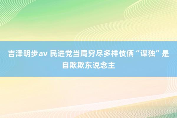 吉泽明步av 民进党当局穷尽多样伎俩“谋独”是自欺欺东说念主