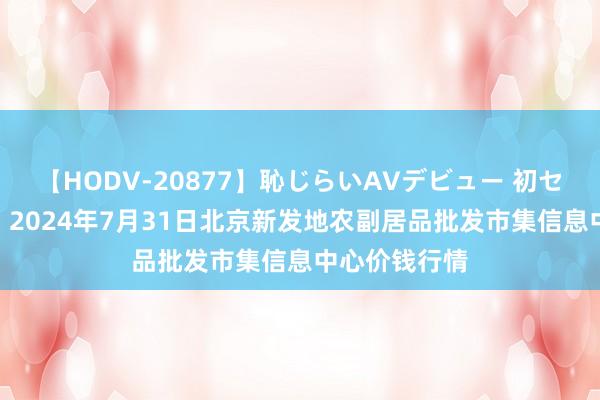 【HODV-20877】恥じらいAVデビュー 初セックス4時間 2024年7月31日北京新发地农副居品批发市集信息中心价钱行情