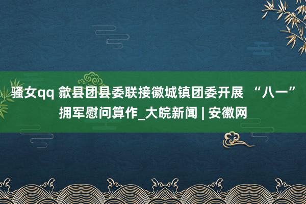 骚女qq 歙县团县委联接徽城镇团委开展  “八一”拥军慰问算作_大皖新闻 | 安徽网