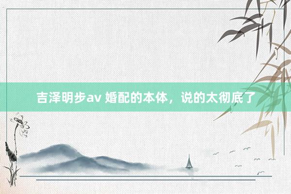 吉泽明步av 婚配的本体,说的太彻底了