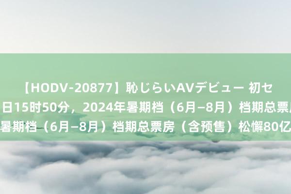 【HODV-20877】恥じらいAVデビュー 初セックス4時間 摈弃8月3日15时50分,2024年暑期档(6月—8月)档期总票房(含预售)松懈80亿
