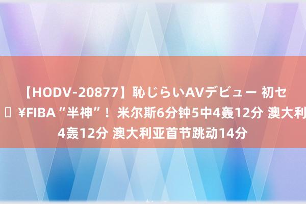 【HODV-20877】恥じらいAVデビュー 初セックス4時間 ?FIBA“半神”!米尔斯6分钟5中4轰12分 澳大利亚首节跳动14分