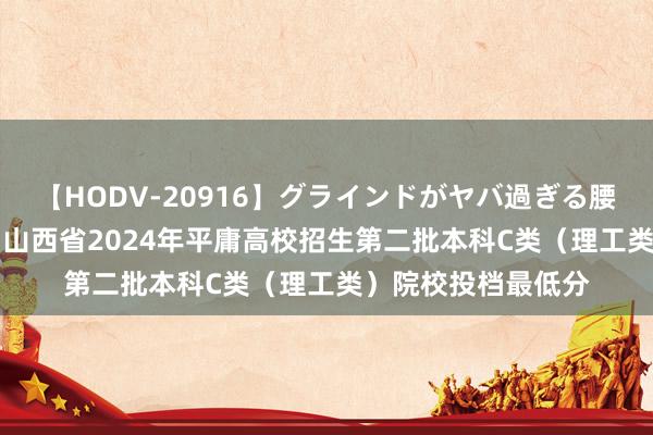 【HODV-20916】グラインドがヤバ過ぎる腰振り騎乗位 4時間 山西省2024年平庸高校招生第二批本科C类(理工类)院校投档最低分