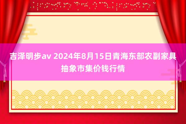 吉泽明步av 2024年8月15日青海东部农副家具抽象市集价钱行情
