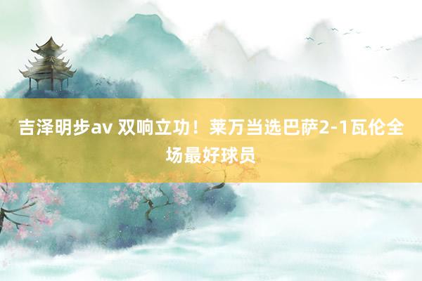 吉泽明步av 双响立功!莱万当选巴萨2-1瓦伦全场最好球员