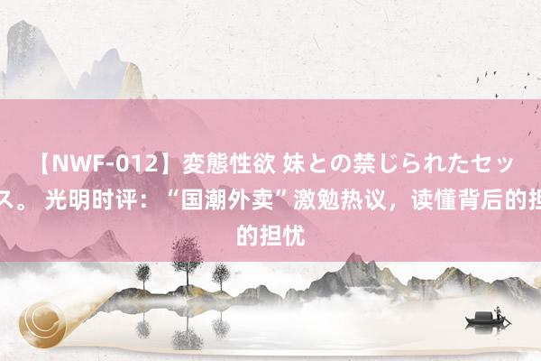 【NWF-012】変態性欲 妹との禁じられたセックス。 光明时评：“国潮外卖”激勉热议，读懂背后的担忧