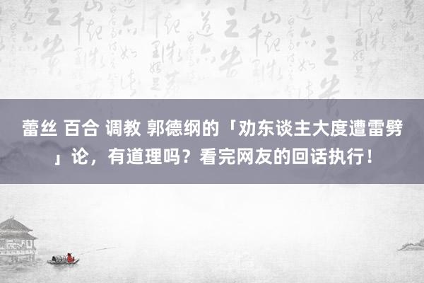 蕾丝 百合 调教 郭德纲的「劝东谈主大度遭雷劈」论，有道理吗？看完网友的回话执行！