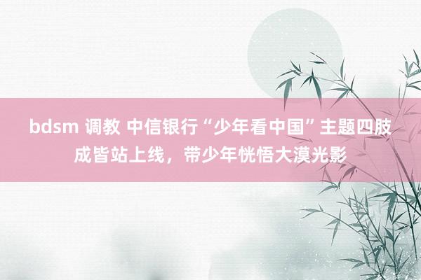 bdsm 调教 中信银行“少年看中国”主题四肢成皆站上线，带少年恍悟大漠光影