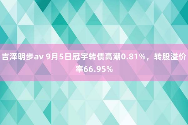 吉泽明步av 9月5日冠宇转债高潮0.81%，转股溢价率66.95%