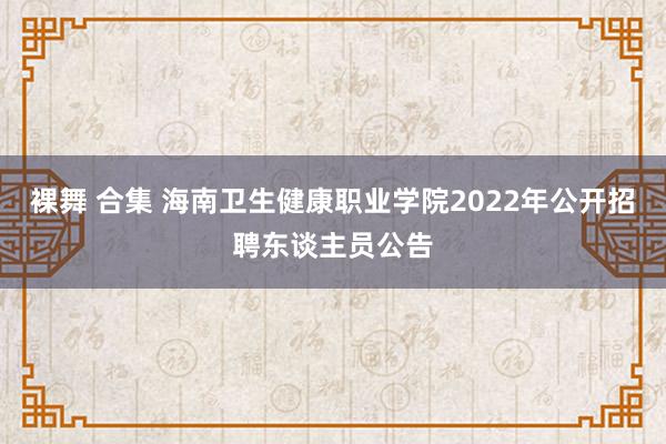 裸舞 合集 海南卫生健康职业学院2022年公开招聘东谈主员公告