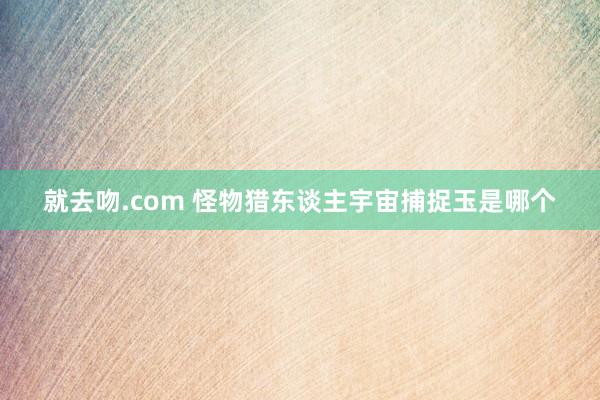 就去吻.com 怪物猎东谈主宇宙捕捉玉是哪个
