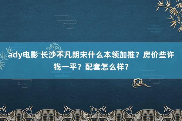 ady电影 长沙不凡朗宋什么本领加推？房价些许钱一平？配套怎么样？