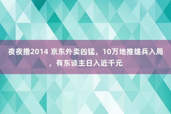 夜夜撸2014 京东外卖凶猛，10万地推雄兵入局，有东谈主日入近千元