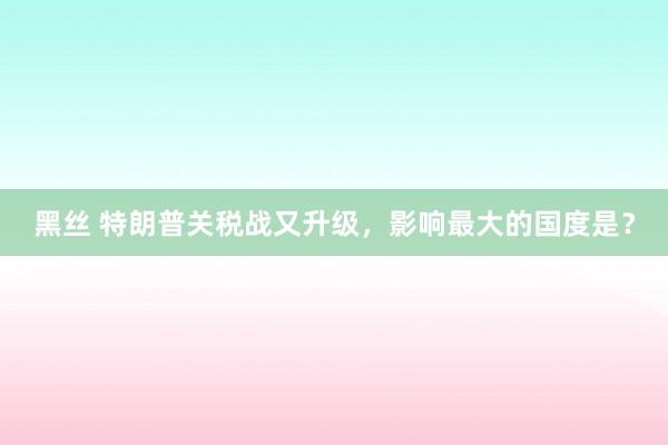 黑丝 特朗普关税战又升级，影响最大的国度是？