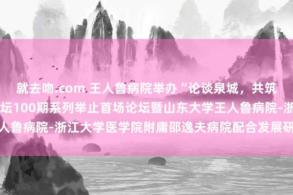就去吻.com 王人鲁病院举办“论谈泉城，共筑岑岭”——王人鲁学术论坛100期系列举止首场论坛暨山东大学王人鲁病院-浙江大学医学院附庸邵逸夫病院配合发展研讨会、学术论坛