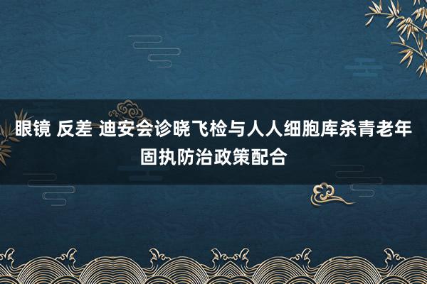 眼镜 反差 迪安会诊晓飞检与人人细胞库杀青老年固执防治政策配合