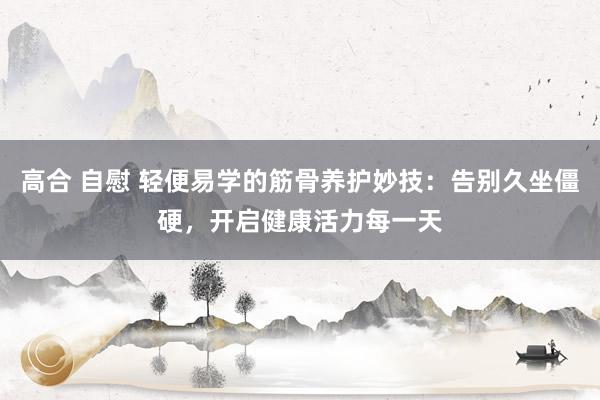 高合 自慰 轻便易学的筋骨养护妙技：告别久坐僵硬，开启健康活力每一天