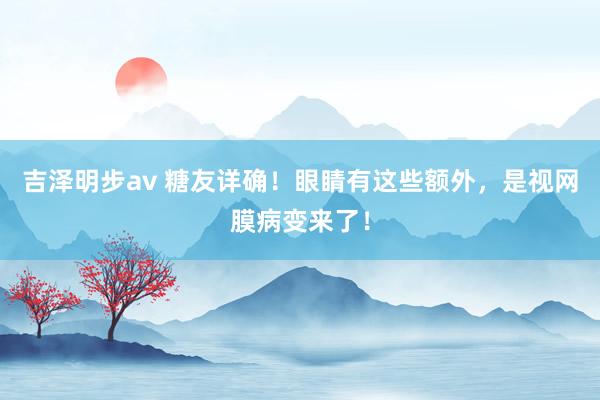 吉泽明步av 糖友详确！眼睛有这些额外，是视网膜病变来了！