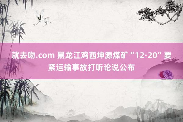 就去吻.com 黑龙江鸡西坤源煤矿“12·20”要紧运输事故打听论说公布