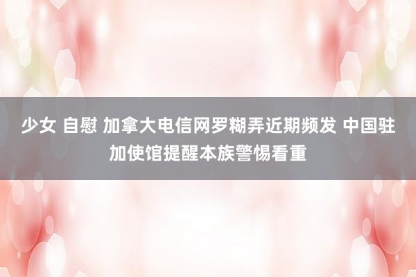少女 自慰 加拿大电信网罗糊弄近期频发 中国驻加使馆提醒本族警惕看重