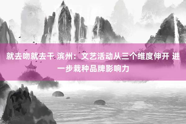 就去吻就去干 滨州：文艺活动从三个维度伸开 进一步栽种品牌影响力