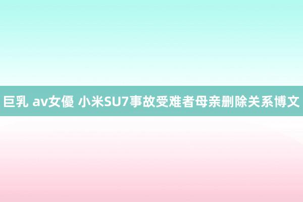 巨乳 av女優 小米SU7事故受难者母亲删除关系博文