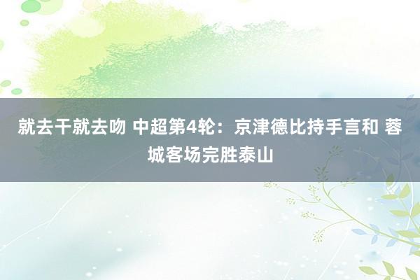 就去干就去吻 中超第4轮：京津德比持手言和 蓉城客场完胜泰山
