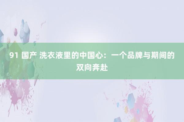 91 国产 洗衣液里的中国心：一个品牌与期间的双向奔赴