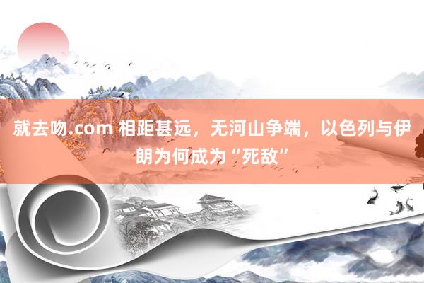 就去吻.com 相距甚远，无河山争端，以色列与伊朗为何成为“死敌”
