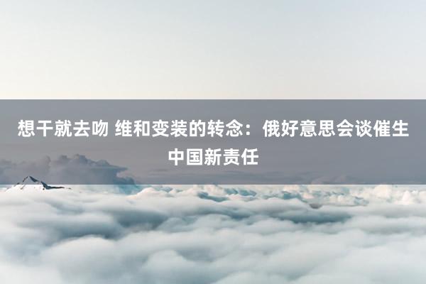 想干就去吻 维和变装的转念：俄好意思会谈催生中国新责任