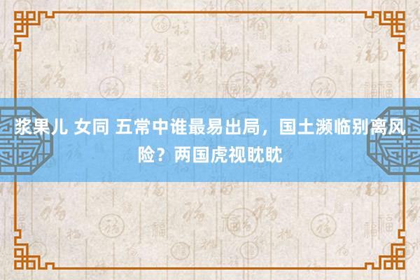 浆果儿 女同 五常中谁最易出局，国土濒临别离风险？两国虎视眈眈