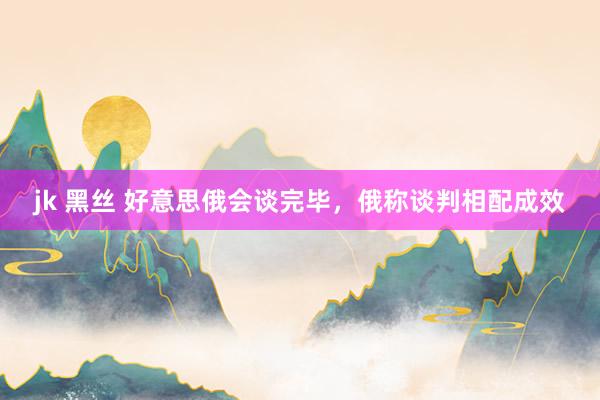 jk 黑丝 好意思俄会谈完毕，俄称谈判相配成效