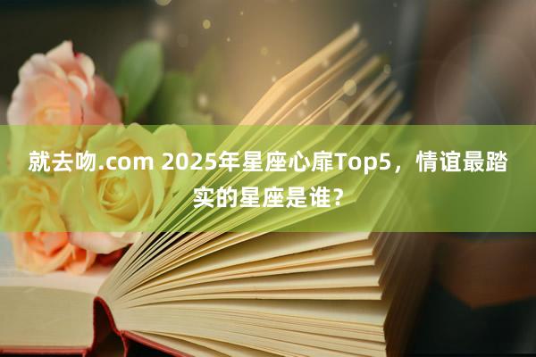 就去吻.com 2025年星座心扉Top5，情谊最踏实的星座是谁？