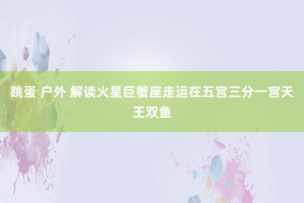 跳蛋 户外 解读火星巨蟹座走运在五宫三分一宫天王双鱼