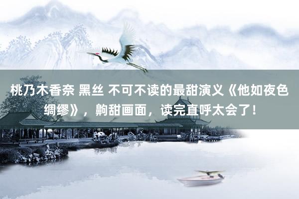 桃乃木香奈 黑丝 不可不读的最甜演义《他如夜色绸缪》，齁甜画面，读完直呼太会了！