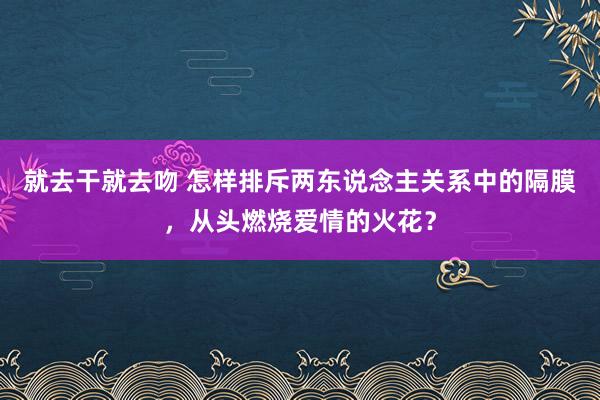就去干就去吻 怎样排斥两东说念主关系中的隔膜，从头燃烧爱情的火花？
