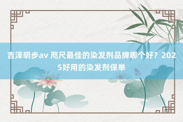 吉泽明步av 咫尺最佳的染发剂品牌哪个好？2025好用的染发剂保举