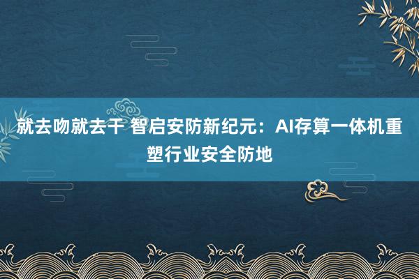 就去吻就去干 智启安防新纪元：AI存算一体机重塑行业安全防地