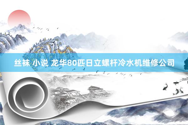 丝袜 小说 龙华80匹日立螺杆冷水机维修公司