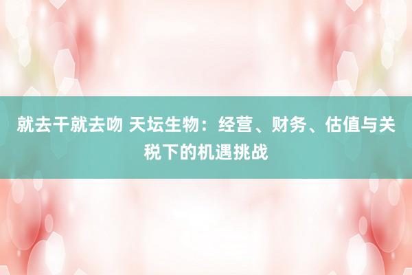 就去干就去吻 天坛生物：经营、财务、估值与关税下的机遇挑战