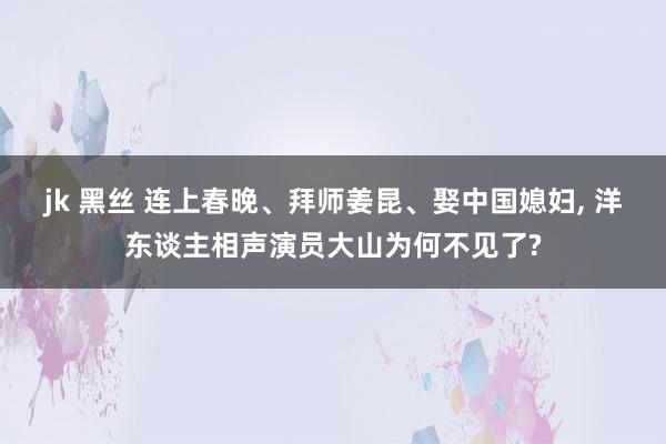 jk 黑丝 连上春晚、拜师姜昆、娶中国媳妇， 洋东谈主相声演员大山为何不见了?