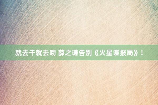就去干就去吻 薛之谦告别《火星谍报局》!
