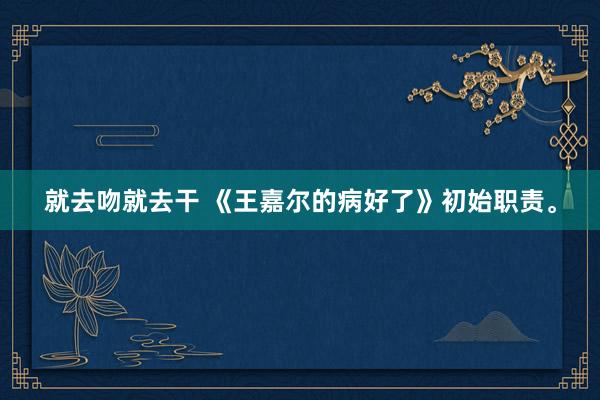 就去吻就去干 《王嘉尔的病好了》初始职责。