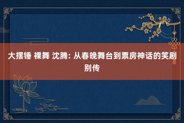 大摆锤 裸舞 沈腾: 从春晚舞台到票房神话的笑剧别传
