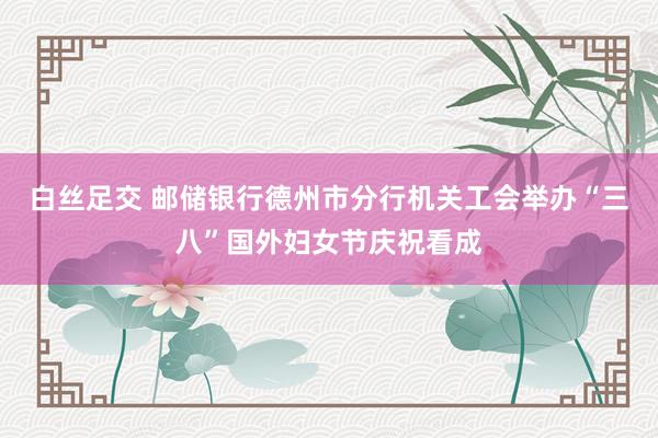 白丝足交 邮储银行德州市分行机关工会举办“三八”国外妇女节庆祝看成