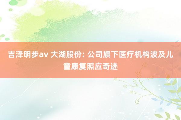 吉泽明步av 大湖股份: 公司旗下医疗机构波及儿童康复照应奇迹