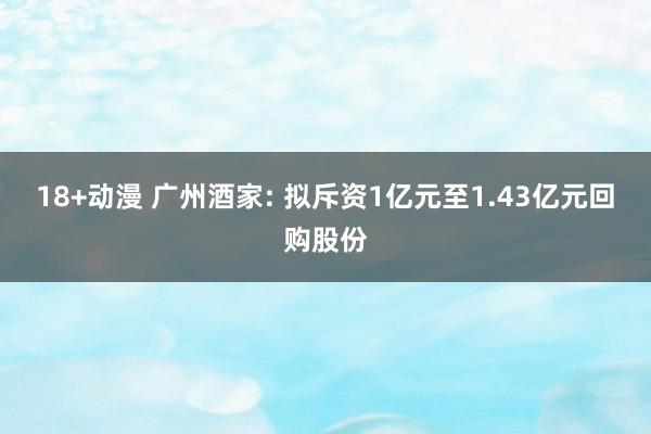 18+动漫 广州酒家: 拟斥资1亿元至1.43亿元回购股份
